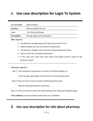 [- 15 -]
1. Use case description for Login To System
Use case name Login to System
Summary System validates the user
Actor the Pharmacy Manager
Precondition the login page must be displayed
Main sequence:
1. The pharmacy manager going to the login menu and click on it.
2. System prompts the user for username and password
3. The pharmacy manager inserts username and password to the fields.
4. System checks the username and password.
5. If the input were valid value then system will display general system of the
pharmacy system.
Alternative sequence:
Step 5: if the username or password is not correct, the System displays an
Error message. And prompts for the correct username and password.
Step 5: if the user tries to insert username and Password three times
Without restarting the System it will close.
Step 1-4: if the user clicks on cancel, the systemwill go on the pharmacy Navigation page.
Post condition: username and password of the user is Validated.
2. Use case description for Info about pharmacy
 