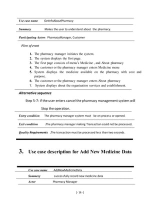 [- 16 -]
Use case name GetInfoAboutPharmacy
Summery Makes the user to understand about the pharmacy.
Participating Actors PharmacyManager, Customer
Flow of event
1. The pharmacy manager initiates the system.
2. The system displays the first page.
3. The first page consists of menu’s Medicine , and About pharmacy
4. The customer or the pharmacy manager enters Medicine menu
5. System displays the medicine available on the pharmacy with cost and
purpose.
6. The customer or the pharmacy manager enters About pharmacy
7. System displays about the organization services and establishment.
Alternative sequence
Step 5-7: if the user enters cancel the pharmacy management system will
Stop the operation.
Entry condition The pharmacy manager system must be on process or opened.
Exit condition .The pharmacy manager making Transaction could not be processed.
Quality Requirements .The transaction must be processed less than two seconds.
3. Use case description for Add New Medicine Data
Use case name AddNewMedicineData
Summery successfully record new medicine data
Actor Pharmacy Manager
 