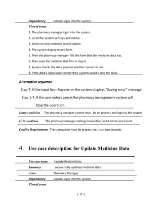 [- 17 -]
Dependency include login into the system
Flowof event
1. The pharmacy manager login into the system.
2. Go to the system settings and menus.
3. Select on new medicine record option.
4. The system display record form
5. Then the pharmacy manager fills the form that the medicine data has.
6. Then save the medicine that fills in step 5.
7. System checks the data entered whether correct or not
8. If the data’s input were correct then system saved it into the disks.
Alternative sequence
Step 7: If the input form have error the system displays “Saving error” message
Step 1-7: if the user enters cancel the pharmacy management system will
Stop the operation.
Entry condition The pharmacy manager system must Be on process and login to the system.
Exit condition .The pharmacy manager making transaction could not be processed.
Quality Requirements .The transaction must be process less than two seconds.
4. Use case description for Update Medicine Data
Use case name UpdateMedicineData
Summery successfully updated medicine data
Actor Pharmacy Manager
Dependency include login into the system
Flowof event
 