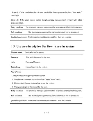 [- 23 -]
Step 6: If the medicine data is not available then system displays “Not exist”
message
Step 1-8: if the user enters cancel the pharmacy management system will stop
the operation.
Entry condition The pharmacy manager system must be on process and login to the system.
Exit condition .The pharmacy manager making trans-action could not be processed.
Quality Requirements .The transaction must be processed less than two seconds.
10. Use case description Sea How to use the system
Use case name SeeHowToUseTheSystem
Summery Give brief Document for the user
Actor Pharmacy Manager
Dependency include login into the system
Flow of event
1. The pharmacy manager login to the system
2. The pharmacy manager use option of the “about” then “Help”.
3. Click on what the user to know how to use the system.
4. The system displays the manual for the user.
Entry condition The pharmacy manager system must be on process and login to the system.
Exit condition .The pharmacy manager making trans-action could not be processed.
Quality Requirements .The transaction must be processed less than two seconds.
 