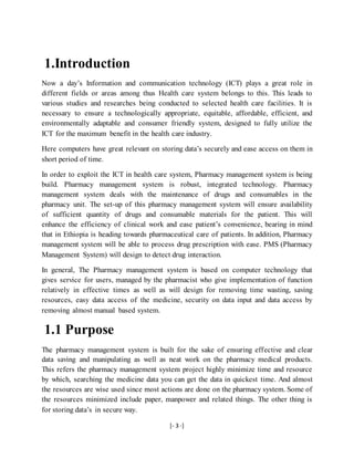 [- 3 -]
1.Introduction
Now a day’s Information and communication technology (ICT) plays a great role in
different fields or areas among thus Health care system belongs to this. This leads to
various studies and researches being conducted to selected health care facilities. It is
necessary to ensure a technologically appropriate, equitable, affordable, efficient, and
environmentally adaptable and consumer friendly system, designed to fully utilize the
ICT for the maximum benefit in the health care industry.
Here computers have great relevant on storing data’s securely and ease access on them in
short period of time.
In order to exploit the ICT in health care system, Pharmacy management system is being
build. Pharmacy management system is robust, integrated technology. Pharmacy
management system deals with the maintenance of drugs and consumables in the
pharmacy unit. The set-up of this pharmacy management system will ensure availability
of sufficient quantity of drugs and consumable materials for the patient. This will
enhance the efficiency of clinical work and ease patient’s convenience, bearing in mind
that in Ethiopia is heading towards pharmaceutical care of patients. In addition, Pharmacy
management system will be able to process drug prescription with ease. PMS (Pharmacy
Management System) will design to detect drug interaction.
In general, The Pharmacy management system is based on computer technology that
gives service for users, managed by the pharmacist who give implementation of function
relatively in effective times as well as will design for removing time wasting, saving
resources, easy data access of the medicine, security on data input and data access by
removing almost manual based system.
1.1 Purpose
The pharmacy management system is built for the sake of ensuring effective and clear
data saving and manipulating as well as neat work on the pharmacy medical products.
This refers the pharmacy management system project highly minimize time and resource
by which, searching the medicine data you can get the data in quickest time. And almost
the resources are wise used since most actions are done on the pharmacy system. Some of
the resources minimized include paper, manpower and related things. The other thing is
for storing data’s in secure way.
 