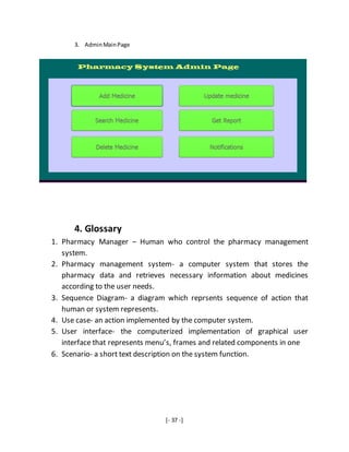 [- 37 -]
3. AdminMainPage
4. Glossary
1. Pharmacy Manager – Human who control the pharmacy management
system.
2. Pharmacy management system- a computer system that stores the
pharmacy data and retrieves necessary information about medicines
according to the user needs.
3. Sequence Diagram- a diagram which reprsents sequence of action that
human or system represents.
4. Use case- an action implemented by the computer system.
5. User interface- the computerized implementation of graphical user
interface that represents menu’s, frames and related components in one
6. Scenario- a short text description on the system function.
 