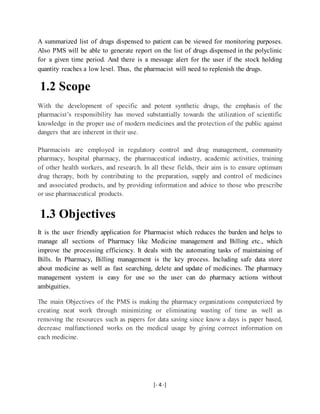 [- 4 -]
A summarized list of drugs dispensed to patient can be viewed for monitoring purposes.
Also PMS will be able to generate report on the list of drugs dispensed in the polyclinic
for a given time period. And there is a message alert for the user if the stock holding
quantity reaches a low level. Thus, the pharmacist will need to replenish the drugs.
1.2 Scope
With the development of specific and potent synthetic drugs, the emphasis of the
pharmacist’s responsibility has moved substantially towards the utilization of scientific
knowledge in the proper use of modern medicines and the protection of the public against
dangers that are inherent in their use.
Pharmacists are employed in regulatory control and drug management, community
pharmacy, hospital pharmacy, the pharmaceutical industry, academic activities, training
of other health workers, and research. In all these fields, their aim is to ensure optimum
drug therapy, both by contributing to the preparation, supply and control of medicines
and associated products, and by providing information and advice to those who prescribe
or use pharmaceutical products.
1.3 Objectives
It is the user friendly application for Pharmacist which reduces the burden and helps to
manage all sections of Pharmacy like Medicine management and Billing etc., which
improve the processing efficiency. It deals with the automating tasks of maintaining of
Bills. In Pharmacy, Billing management is the key process. Including safe data store
about medicine as well as fast searching, delete and update of medicines. The pharmacy
management system is easy for use so the user can do pharmacy actions without
ambiguities.
The main Objectives of the PMS is making the pharmacy organizations computerized by
creating neat work through minimizing or eliminating wasting of time as well as
removing the resources such as papers for data saving since know a days is paper based,
decrease malfunctioned works on the medical usage by giving correct information on
each medicine.
 