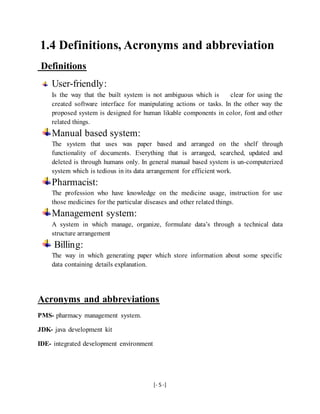 [- 5 -]
1.4 Definitions, Acronyms and abbreviation
Definitions
User-friendly:
Is the way that the built system is not ambiguous which is clear for using the
created software interface for manipulating actions or tasks. In the other way the
proposed system is designed for human likable components in color, font and other
related things.
Manual based system:
The system that uses was paper based and arranged on the shelf through
functionality of documents. Everything that is arranged, searched, updated and
deleted is through humans only. In general manual based system is un-computerized
system which is tedious in its data arrangement for efficient work.
Pharmacist:
The profession who have knowledge on the medicine usage, instruction for use
those medicines for the particular diseases and other related things.
Management system:
A system in which manage, organize, formulate data’s through a technical data
structure arrangement
Billing:
The way in which generating paper which store information about some specific
data containing details explanation.
Acronyms and abbreviations
PMS- pharmacy management system.
JDK- java development kit
IDE- integrated development environment
 