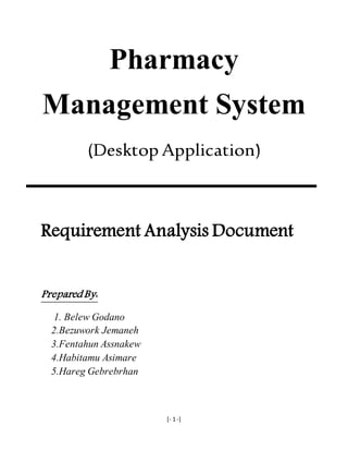[- 1 -]
Pharmacy
Management System
(Desktop Application)
Requirement Analysis Document
Prepared By:
1. Belew Godano
2.Bezuwork Jemaneh
3.Fentahun Assnakew
4.Habitamu Asimare
5.Hareg Gebrebrhan
 