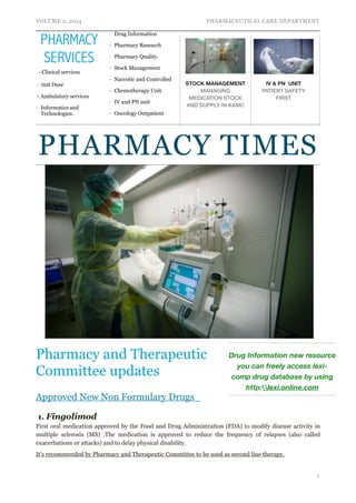 VOLUME 2, 2014 PHARMACEUTICAL CARE DEPARTMENT 
PHARMACY TIMES 
Pharmacy and Therapeutic 
Committee updates 
Approved New Non Formulary Drugs 
1. Fingolimod 
First oral medication approved by the Food and Drug Administration (FDA) to modify disease activity in 
multiple sclerosis (MS) .The medication is approved to reduce the frequency of relapses (also called 
exacerbations or attacks) and to delay physical disability. 
It's recommended by Pharmacy and Therapeutic Committee to be used as second line therapy. 
!1 
PHARMACY 
SERVICES 
- Clinical services 
- Unit Dose 
- Ambulatory services 
- Informatics and 
Technologies. 
- Drug Information 
- Pharmacy Research 
- Pharmacy Quality. 
- Stock Management 
- Narcotic and Controlled 
- Chemotherapy Unit. 
- IV and PN unit 
- Oncology Outpatient 
STOCK MANAGEMENT 
MANAGING 
MEDICATION STOCK 
AND SUPPLY IN KAMC 
IV & PN UNIT 
PATIENT SAFETY 
FIRST 
Drug Information new resource 
you can freely access lexi-comp 
drug database by using 
http:lexi.online.com 
 