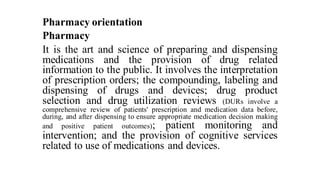 Pharmacy orientation
Pharmacy
It is the art and science of preparing and dispensing
medications and the provision of drug related
information to the public. It involves the interpretation
of prescription orders; the compounding, labeling and
dispensing of drugs and devices; drug product
selection and drug utilization reviews (DURs involve a
comprehensive review of patients' prescription and medication data before,
during, and after dispensing to ensure appropriate medication decision making
and positive patient outcomes); patient monitoring and
intervention; and the provision of cognitive services
related to use of medications and devices.
 