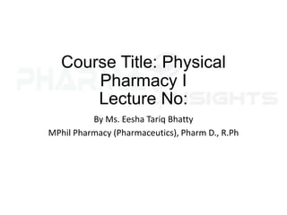 Course Title: Physical
Pharmacy I
Lecture No:
By Ms. Eesha Tariq Bhatty
MPhil Pharmacy (Pharmaceutics), Pharm D., R.Ph
 