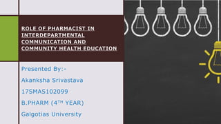 ROLE OF PHARMACIST IN
INTERDEPARTMENTAL
COMMUNICATION AND
COMMUNITY HEALTH EDUCATION
Presented By:-
Akanksha Srivastava
17SMAS102099
B.PHARM (4TH YEAR)
Galgotias University
 