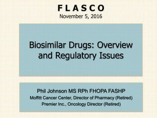 Phil Johnson MS RPh FHOPA FASHP
Moffitt Cancer Center, Director of Pharmacy (Retired)
Premier Inc., Oncology Director (Retired)
Biosimilar Drugs: Overview
and Regulatory Issues
F L A S C O
November 5, 2016
 