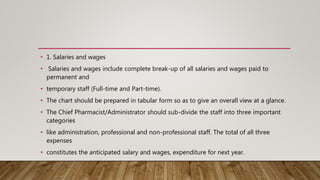 • 1. Salaries and wages
• Salaries and wages include complete break-up of all salaries and wages paid to
permanent and
• temporary staff (Full-time and Part-time).
• The chart should be prepared in tabular form so as to give an overall view at a glance.
• The Chief Pharmacist/Administrator should sub-divide the staff into three important
categories
• like administration, professional and non-professional staff. The total of all three
expenses
• constitutes the anticipated salary and wages, expenditure for next year.
 