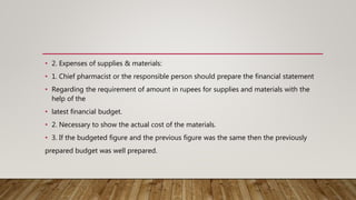 • 2. Expenses of supplies & materials:
• 1. Chief pharmacist or the responsible person should prepare the financial statement
• Regarding the requirement of amount in rupees for supplies and materials with the
help of the
• latest financial budget.
• 2. Necessary to show the actual cost of the materials.
• 3. If the budgeted figure and the previous figure was the same then the previously
prepared budget was well prepared.
 