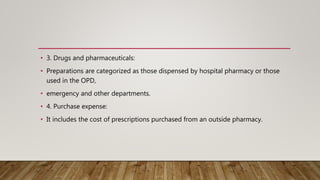 • 3. Drugs and pharmaceuticals:
• Preparations are categorized as those dispensed by hospital pharmacy or those
used in the OPD,
• emergency and other departments.
• 4. Purchase expense:
• It includes the cost of prescriptions purchased from an outside pharmacy.
 