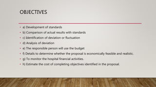 OBJECTIVES
• a) Development of standards
• b) Comparison of actual results with standards
• c) Identification of deviation or fluctuation
• d) Analysis of deviation
• e) The responsible person will use the budget
• f) Details to determine whether the proposal is economically feasible and realistic.
• g) To monitor the hospital financial activities.
• h) Estimate the cost of completing objectives identified in the proposal.
 