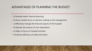 ADVANTAGES OF PLANNING THE BUDGET:
• a) Develop better financial planning.
• b) Gives a better focus on decision making to the management.
• c) Effectively manage the financial aspects of the hospital
• d) Exposes the reasons of over expenditure
• e) Helps to focus on hospital priorities
• f) Enhance efficiency of staffs and others
 