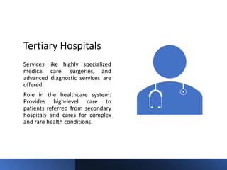 Tertiary Hospitals
Services like highly specialized
medical care, surgeries, and
advanced diagnostic services are
offered.
Role in the healthcare system:
Provides high-level care to
patients referred from secondary
hospitals and cares for complex
and rare health conditions.
 
