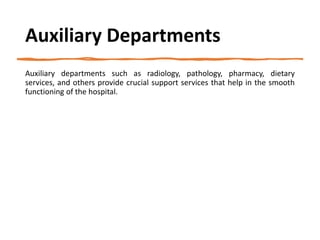 Auxiliary Departments
Auxiliary departments such as radiology, pathology, pharmacy, dietary
services, and others provide crucial support services that help in the smooth
functioning of the hospital.
 