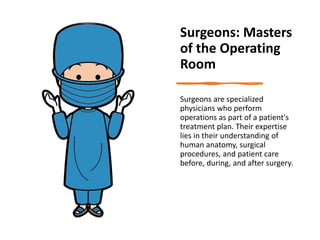 Surgeons: Masters
of the Operating
Room
Surgeons are specialized
physicians who perform
operations as part of a patient's
treatment plan. Their expertise
lies in their understanding of
human anatomy, surgical
procedures, and patient care
before, during, and after surgery.
 