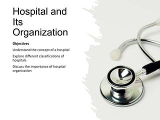 Hospital and
Its
Organization
Objectives
Understand the concept of a hospital
Explore different classifications of
hospitals
Discuss the importance of hospital
organization
 
