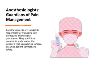 Anesthesiologists:
Guardians of Pain
Management
Anesthesiologists are specialists
responsible for managing pain
during and after surgical
procedures. They administer
anesthesia and monitor the
patient's vital signs during surgery,
ensuring patient comfort and
safety.
 