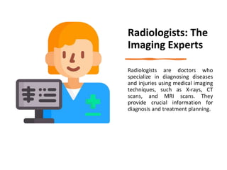 Radiologists: The
Imaging Experts
Radiologists are doctors who
specialize in diagnosing diseases
and injuries using medical imaging
techniques, such as X-rays, CT
scans, and MRI scans. They
provide crucial information for
diagnosis and treatment planning.
 