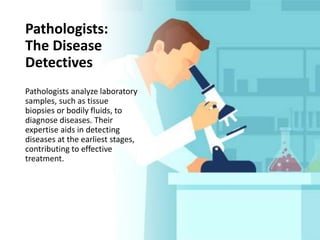 Pathologists:
The Disease
Detectives
Pathologists analyze laboratory
samples, such as tissue
biopsies or bodily fluids, to
diagnose diseases. Their
expertise aids in detecting
diseases at the earliest stages,
contributing to effective
treatment.
 