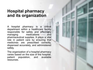 Hospital pharmacy
and its organization
A hospital pharmacy is a critical
department within a healthcare facility
responsible for safely and effectively
managing medications and
pharmaceutical supplies. It plays a vital
role in patient care by ensuring that
medicines are prescribed correctly,
dispensed accurately, and administered
safely.
The organization of a hospital pharmacy
varies based on the size of the hospital,
patient population, and available
resources.
 