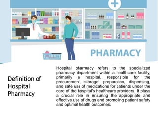 Definition of
Hospital
Pharmacy
Hospital pharmacy refers to the specialized
pharmacy department within a healthcare facility,
primarily a hospital, responsible for the
procurement, storage, preparation, dispensing,
and safe use of medications for patients under the
care of the hospital's healthcare providers. It plays
a crucial role in ensuring the appropriate and
effective use of drugs and promoting patient safety
and optimal health outcomes.
 