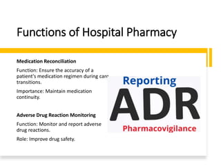 Functions of Hospital Pharmacy
Medication Reconciliation
Function: Ensure the accuracy of a
patient's medication regimen during care
transitions.
Importance: Maintain medication
continuity.
Adverse Drug Reaction Monitoring
Function: Monitor and report adverse
drug reactions.
Role: Improve drug safety.
 