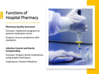 Functions of
Hospital Pharmacy
Pharmacy Quality Assurance
Function: Implement programs to
prevent medication errors.
Purpose: Ensure compliance with
standards.
Infection Control and Sterile
Compounding
Function: Prepare sterile medications
using aseptic techniques.
Importance: Prevent infections.
 