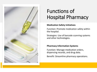 Functions of
Hospital Pharmacy
Medication Safety Initiatives
Function: Promote medication safety within
the hospital.
Strategies: Use of barcode scanning systems
and other technologies.
Pharmacy Information Systems
Function: Manage medication orders,
dispensing records, and drug data.
Benefit: Streamline pharmacy operations.
 