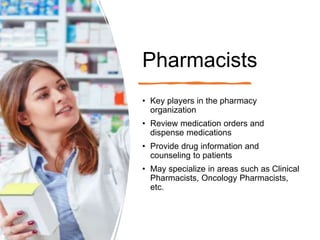 Pharmacists
• Key players in the pharmacy
organization
• Review medication orders and
dispense medications
• Provide drug information and
counseling to patients
• May specialize in areas such as Clinical
Pharmacists, Oncology Pharmacists,
etc.
 