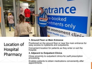 Location of
Hospital
Pharmacy
1. Ground Floor or Main Entrance
Positioned on the ground floor or near the main entrance for
easy access to inpatients and outpatients.
Convenient location for patients as they enter or exit the
hospital.
2. Adjacent to Outpatient Clinics
Close proximity to outpatient clinics for swift prescription
processing.
Enables patients to obtain medications conveniently after
appointments.
 