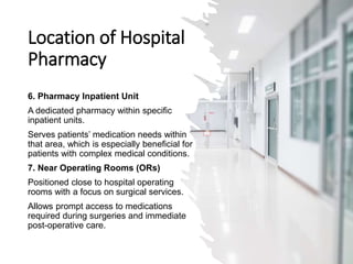 Location of Hospital
Pharmacy
6. Pharmacy Inpatient Unit
A dedicated pharmacy within specific
inpatient units.
Serves patients’ medication needs within
that area, which is especially beneficial for
patients with complex medical conditions.
7. Near Operating Rooms (ORs)
Positioned close to hospital operating
rooms with a focus on surgical services.
Allows prompt access to medications
required during surgeries and immediate
post-operative care.
 