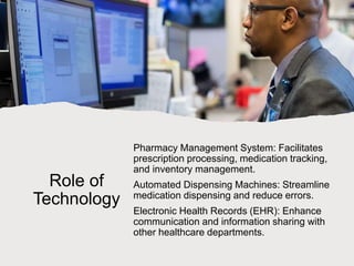 Role of
Technology
Pharmacy Management System: Facilitates
prescription processing, medication tracking,
and inventory management.
Automated Dispensing Machines: Streamline
medication dispensing and reduce errors.
Electronic Health Records (EHR): Enhance
communication and information sharing with
other healthcare departments.
 