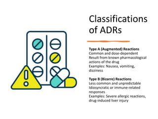 Classifications
of ADRs
Type A (Augmented) Reactions
Common and dose-dependent
Result from known pharmacological
actions of the drug
Examples: Nausea, vomiting,
dizziness
Type B (Bizarre) Reactions
Less common and unpredictable
Idiosyncratic or immune-related
responses
Examples: Severe allergic reactions,
drug-induced liver injury
 