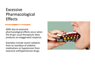 Excessive
Pharmacological
Effects
ADRs due to excessive
pharmacological effects occur when
the drug’s usual therapeutic dose
produces an exaggerated response.
Examples include severe sedation
from an overdose of sedative
medications or hypotension from
excessive antihypertensive drugs.
 