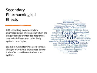 Secondary
Pharmacological
Effects
ADRs resulting from secondary
pharmacological effects occur when the
drug produces unintended responses
due to its influence on other body
systems or receptors.
Example: Antihistamines used to treat
allergies may cause drowsiness due to
their effects on the central nervous
system.
 