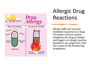 Allergic Drug
Reactions
Allergic ADRs are immune-
mediated responses to a drug.
The body's immune system
recognizes the drug as foreign
and triggers an allergic reaction.
Symptoms can range from mild
skin rashes to life-threatening
anaphylaxis.
 