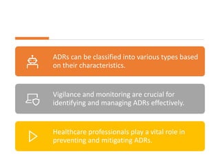 ADRs can be classified into various types based
on their characteristics.
Vigilance and monitoring are crucial for
identifying and managing ADRs effectively.
Healthcare professionals play a vital role in
preventing and mitigating ADRs.
 