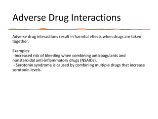Adverse Drug Interactions
Adverse drug interactions result in harmful effects when drugs are taken
together.
Examples:
-Increased risk of bleeding when combining anticoagulants and
nonsteroidal anti-inflammatory drugs (NSAIDs).
- Serotonin syndrome is caused by combining multiple drugs that increase
serotonin levels.
 