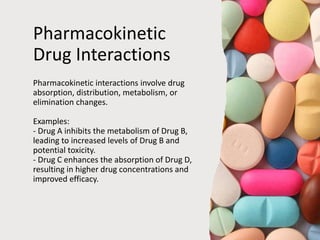 Pharmacokinetic
Drug Interactions
Pharmacokinetic interactions involve drug
absorption, distribution, metabolism, or
elimination changes.
Examples:
- Drug A inhibits the metabolism of Drug B,
leading to increased levels of Drug B and
potential toxicity.
- Drug C enhances the absorption of Drug D,
resulting in higher drug concentrations and
improved efficacy.
 