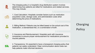 Charging
Policy
The charging policy in a hospital's drug distribution system involves
determining how patients are billed for medications and related services.
This may include:
1. Cost Calculation: Hospitals consider factors such as medication
acquisition costs, storage costs, and administration costs when
determining the price of medications.
2. Billing Method: Patients may be billed based on the actual cost of the
medication, a standardized fee, or a combination of both.
3. Insurance and Reimbursement: Hospitals work with insurance
companies to ensure proper reimbursement for medications provided to
insured patients.
4. Transparency: It’s essential to have a transparent charging policy that
patients can easily understand. Clear communication about costs can
help patients make informed decisions.
 