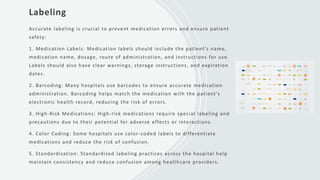 Labeling
Accurate labeling is crucial to prevent medication errors and ensure patient
safety:
1. Medication Labels: Medication labels should include the patient's name,
medication name, dosage, route of administration, and instructions for use.
Labels should also have clear warnings, storage instructions, and expiration
dates.
2. Barcoding: Many hospitals use barcodes to ensure accurate medication
administration. Barcoding helps match the medication with the patient's
electronic health record, reducing the risk of errors.
3. High-Risk Medications: High-risk medications require special labeling and
precautions due to their potential for adverse effects or interactions.
4. Color Coding: Some hospitals use color-coded labels to differentiate
medications and reduce the risk of confusion.
5. Standardization: Standardized labeling practices across the hospital help
maintain consistency and reduce confusion among healthcare providers.
 