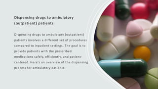 Dispensing drugs to ambulatory
(outpatient) patients
Dispensing drugs to ambulatory (outpatient)
patients involves a different set of procedures
compared to inpatient settings. The goal is to
provide patients with the prescribed
medications safely, efficiently, and patient-
centered. Here's an overview of the dispensing
process for ambulatory patients:
 