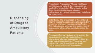 Dispensing
of Drugs to
Ambulatory
Patients
Prescription Processing: When a healthcare
provider sees a patient, they may receive a
medication prescription. The provider writes
down the medication name, dosage,
instructions, and any other necessary details on
the prescription.
Order Entry: The prescription is then entered
into the hospital's electronic health record (EHR)
system or pharmacy management software.
This helps ensure accurate and legible record-
keeping and allows pharmacists to review the
order.
Pharmacist Review: A pharmacist reviews the
prescription to check for potential drug
interactions, allergies, appropriate dosing, and
other safety considerations. They may also
contact the prescribing physician if any
concerns or clarifications are needed.
 