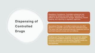 Dispensing of
Controlled
Drugs
Regulatory Compliance: Controlled substances are
regulated by federal and state laws. Hospitals must
adhere to strict protocols for storage, dispensing, record-
keeping, and reporting to regulatory agencies.
Specialized Storage: Controlled substances are often
stored in a separate, secure area with restricted access.
This area may have enhanced security measures such as
restricted keycard access and surveillance.
Auditing and Tracking: Hospitals must maintain detailed
records of controlled substances, including quantities
received, dispensed, and remaining. Regular audits are
conducted to ensure accuracy and detect any
discrepancies.
 
