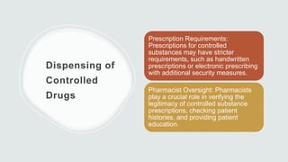 Dispensing of
Controlled
Drugs
Prescription Requirements:
Prescriptions for controlled
substances may have stricter
requirements, such as handwritten
prescriptions or electronic prescribing
with additional security measures.
Pharmacist Oversight: Pharmacists
play a crucial role in verifying the
legitimacy of controlled substance
prescriptions, checking patient
histories, and providing patient
education.
 