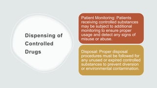 Dispensing of
Controlled
Drugs
Patient Monitoring: Patients
receiving controlled substances
may be subject to additional
monitoring to ensure proper
usage and detect any signs of
misuse or abuse.
Disposal: Proper disposal
procedures must be followed for
any unused or expired controlled
substances to prevent diversion
or environmental contamination.
 