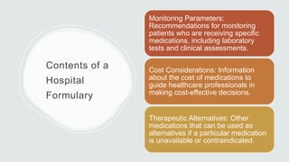 Contents of a
Hospital
Formulary
Monitoring Parameters:
Recommendations for monitoring
patients who are receiving specific
medications, including laboratory
tests and clinical assessments.
Cost Considerations: Information
about the cost of medications to
guide healthcare professionals in
making cost-effective decisions.
Therapeutic Alternatives: Other
medications that can be used as
alternatives if a particular medication
is unavailable or contraindicated.
 